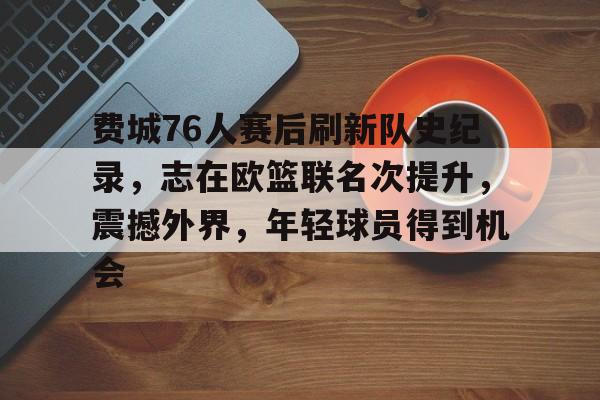 爱游戏社区-费城76人赛后刷新队史纪录，志在欧篮联名次提升，震撼外界，年轻球员得到机会的简单介绍