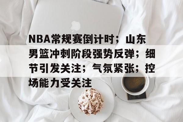 爱游戏充值-NBA常规赛倒计时；山东男篮冲刺阶段强势反弹；细节引发关注；气氛紧张；控场能力受关注(山东男篮最新消息)